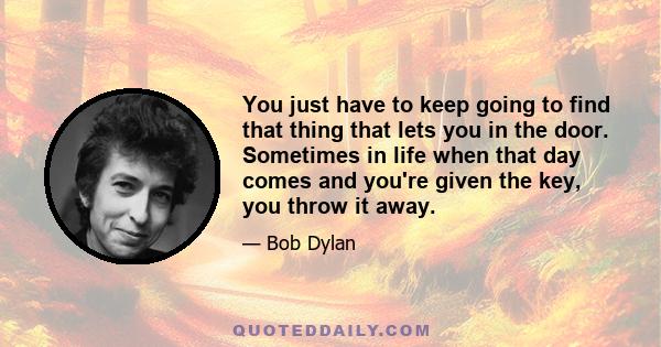 You just have to keep going to find that thing that lets you in the door. Sometimes in life when that day comes and you're given the key, you throw it away.