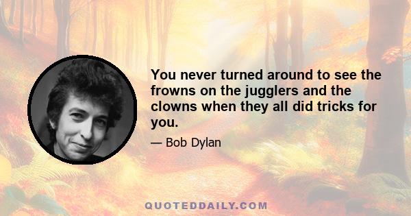 You never turned around to see the frowns on the jugglers and the clowns when they all did tricks for you.