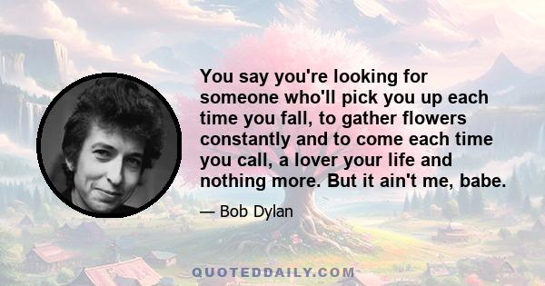 You say you're looking for someone who'll pick you up each time you fall, to gather flowers constantly and to come each time you call, a lover your life and nothing more. But it ain't me, babe.