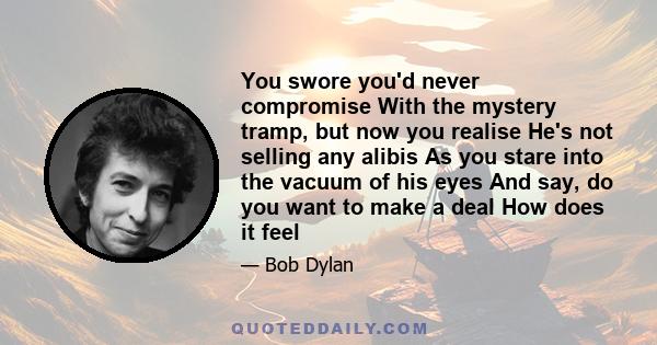 You swore you'd never compromise With the mystery tramp, but now you realise He's not selling any alibis As you stare into the vacuum of his eyes And say, do you want to make a deal How does it feel