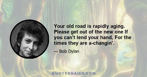 Your old road is rapidly aging. Please get out of the new one If you can't lend your hand, For the times they are a-changin'.