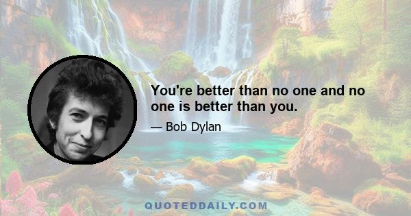 You're better than no one and no one is better than you.