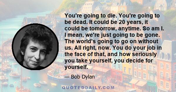 You're going to die. You're going to be dead. It could be 20 years, it could be tomorrow, anytime. So am I. I mean, we're just going to be gone. The world's going to go on without us. All right, now. You do your job in