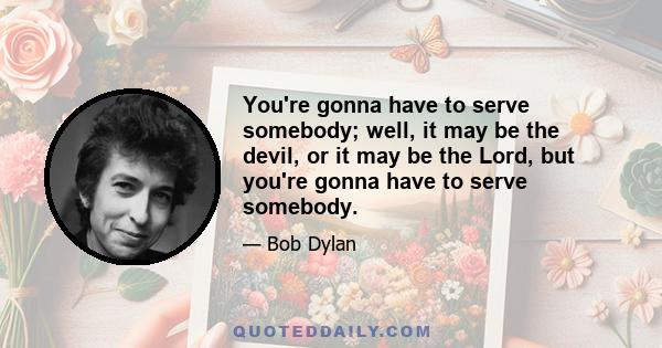 You're gonna have to serve somebody; well, it may be the devil, or it may be the Lord, but you're gonna have to serve somebody.