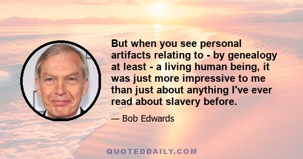 But when you see personal artifacts relating to - by genealogy at least - a living human being, it was just more impressive to me than just about anything I've ever read about slavery before.