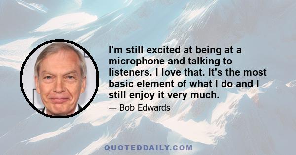 I'm still excited at being at a microphone and talking to listeners. I love that. It's the most basic element of what I do and I still enjoy it very much.