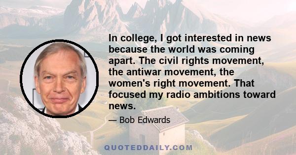 In college, I got interested in news because the world was coming apart. The civil rights movement, the antiwar movement, the women's right movement. That focused my radio ambitions toward news.