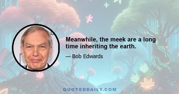 Meanwhile, the meek are a long time inheriting the earth.