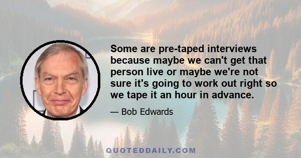 Some are pre-taped interviews because maybe we can't get that person live or maybe we're not sure it's going to work out right so we tape it an hour in advance.