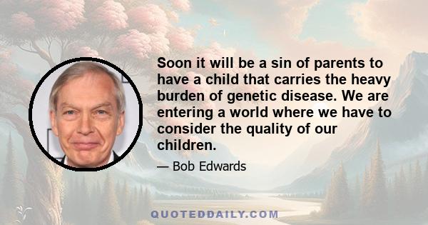 Soon it will be a sin of parents to have a child that carries the heavy burden of genetic disease. We are entering a world where we have to consider the quality of our children.