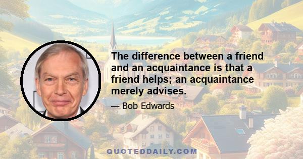 The difference between a friend and an acquaintance is that a friend helps; an acquaintance merely advises.