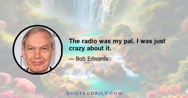 The radio was my pal. I was just crazy about it.