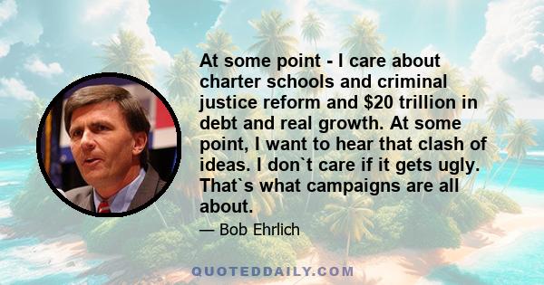 At some point - I care about charter schools and criminal justice reform and $20 trillion in debt and real growth. At some point, I want to hear that clash of ideas. I don`t care if it gets ugly. That`s what campaigns