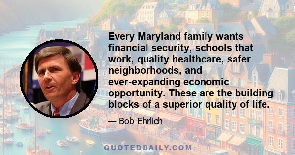 Every Maryland family wants financial security, schools that work, quality healthcare, safer neighborhoods, and ever-expanding economic opportunity. These are the building blocks of a superior quality of life.