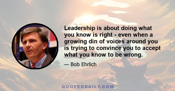 Leadership is about doing what you know is right - even when a growing din of voices around you is trying to convince you to accept what you know to be wrong.