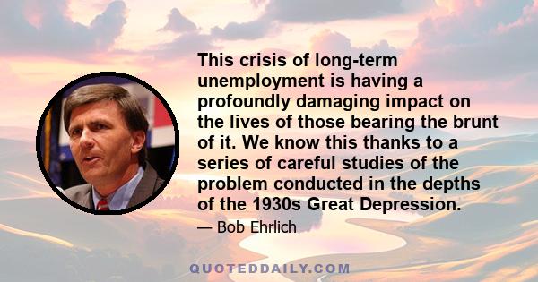 This crisis of long-term unemployment is having a profoundly damaging impact on the lives of those bearing the brunt of it. We know this thanks to a series of careful studies of the problem conducted in the depths of