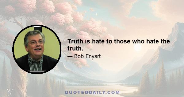 Truth is hate to those who hate the truth.