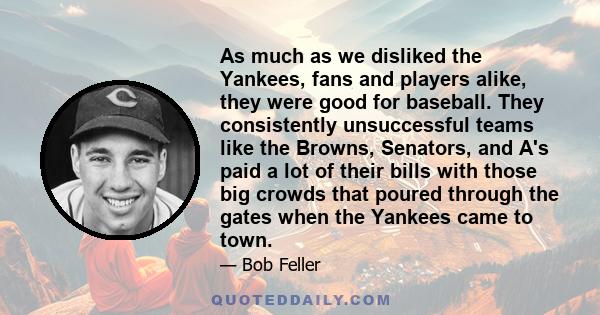 As much as we disliked the Yankees, fans and players alike, they were good for baseball. They consistently unsuccessful teams like the Browns, Senators, and A's paid a lot of their bills with those big crowds that