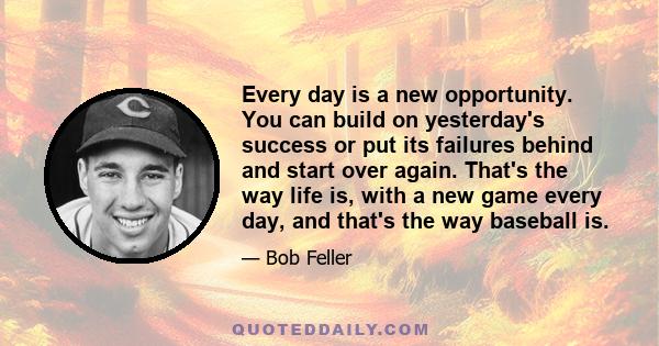 Every day is a new opportunity. You can build on yesterday's success or put its failures behind and start over again. That's the way life is, with a new game every day, and that's the way baseball is.