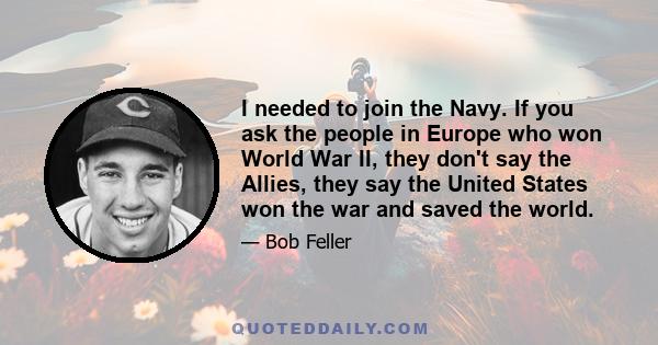 I needed to join the Navy. If you ask the people in Europe who won World War II, they don't say the Allies, they say the United States won the war and saved the world.