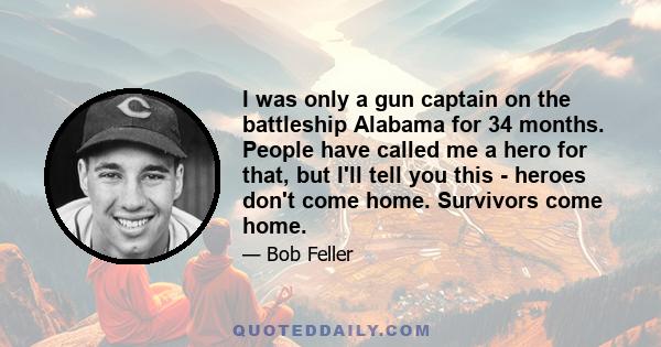 I was only a gun captain on the battleship Alabama for 34 months. People have called me a hero for that, but I'll tell you this - heroes don't come home. Survivors come home.