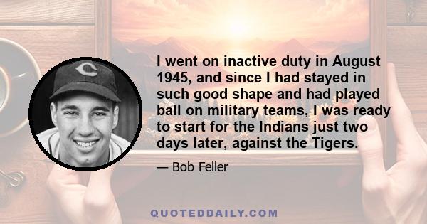 I went on inactive duty in August 1945, and since I had stayed in such good shape and had played ball on military teams, I was ready to start for the Indians just two days later, against the Tigers.