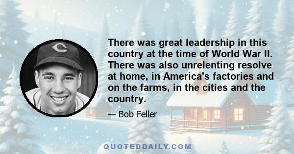 There was great leadership in this country at the time of World War II. There was also unrelenting resolve at home, in America's factories and on the farms, in the cities and the country.