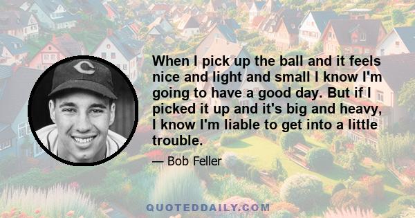 When I pick up the ball and it feels nice and light and small I know I'm going to have a good day. But if I picked it up and it's big and heavy, I know I'm liable to get into a little trouble.