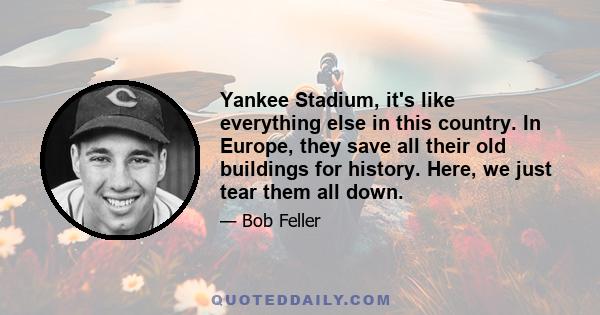 Yankee Stadium, it's like everything else in this country. In Europe, they save all their old buildings for history. Here, we just tear them all down.