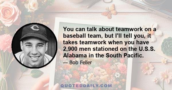 You can talk about teamwork on a baseball team, but I'll tell you, it takes teamwork when you have 2,900 men stationed on the U.S.S. Alabama in the South Pacific.