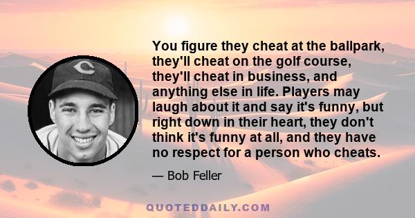 You figure they cheat at the ballpark, they'll cheat on the golf course, they'll cheat in business, and anything else in life. Players may laugh about it and say it's funny, but right down in their heart, they don't