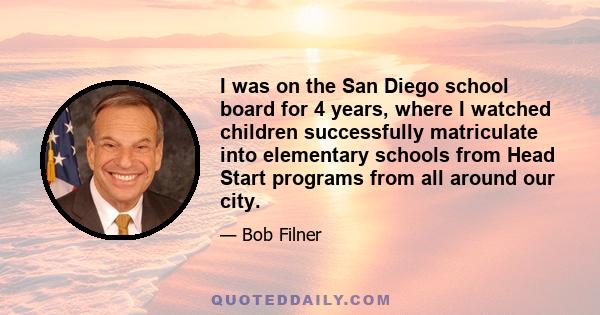 I was on the San Diego school board for 4 years, where I watched children successfully matriculate into elementary schools from Head Start programs from all around our city.