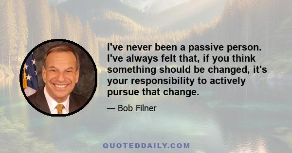 I've never been a passive person. I've always felt that, if you think something should be changed, it's your responsibility to actively pursue that change.