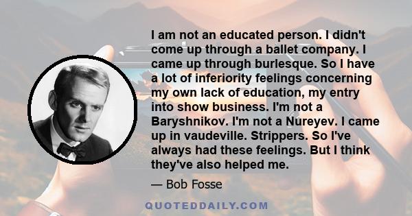 I am not an educated person. I didn't come up through a ballet company. I came up through burlesque. So I have a lot of inferiority feelings concerning my own lack of education, my entry into show business. I'm not a