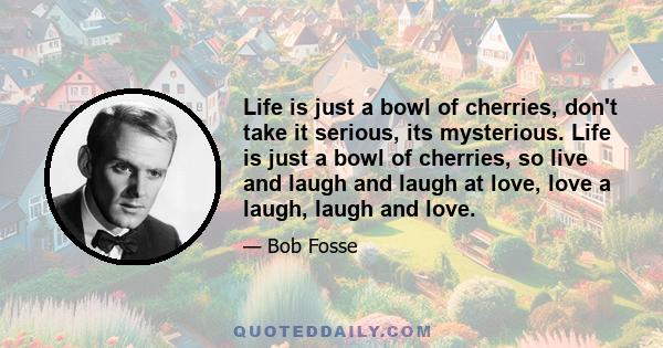 Life is just a bowl of cherries, don't take it serious, its mysterious. Life is just a bowl of cherries, so live and laugh and laugh at love, love a laugh, laugh and love.