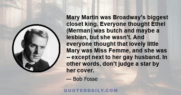 Mary Martin was Broadway's biggest closet king. Everyone thought Ethel (Merman) was butch and maybe a lesbian, but she wasn't. And everyone thought that lovely little Mary was Miss Femme, and she was -- except next to