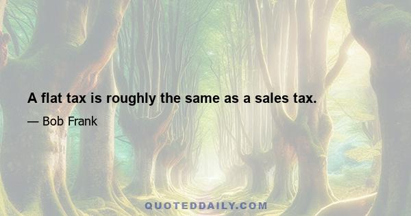 A flat tax is roughly the same as a sales tax.