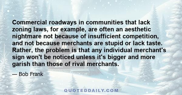 Commercial roadways in communities that lack zoning laws, for example, are often an aesthetic nightmare not because of insufficient competition, and not because merchants are stupid or lack taste. Rather, the problem is 