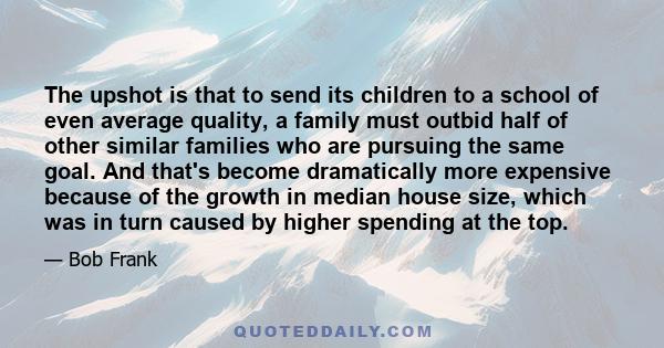 The upshot is that to send its children to a school of even average quality, a family must outbid half of other similar families who are pursuing the same goal. And that's become dramatically more expensive because of