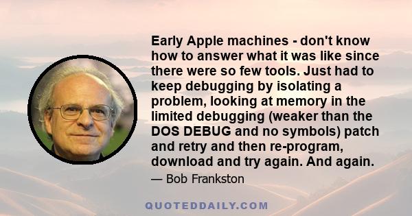 Early Apple machines - don't know how to answer what it was like since there were so few tools. Just had to keep debugging by isolating a problem, looking at memory in the limited debugging (weaker than the DOS DEBUG