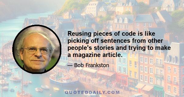 Reusing pieces of code is like picking off sentences from other people's stories and trying to make a magazine article.