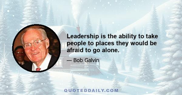 Leadership is the ability to take people to places they would be afraid to go alone.