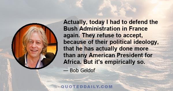 Actually, today I had to defend the Bush Administration in France again. They refuse to accept, because of their political ideology, that he has actually done more than any American President for Africa. But it's