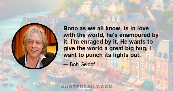 Bono as we all know, is in love with the world, he's enamoured by it. I'm enraged by it. He wants to give the world a great big hug, I want to punch its lights out.