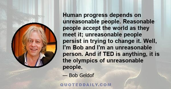 Human progress depends on unreasonable people. Reasonable people accept the world as they meet it; unreasonable people persist in trying to change it. Well, I'm Bob and I'm an unreasonable person. And if TED is