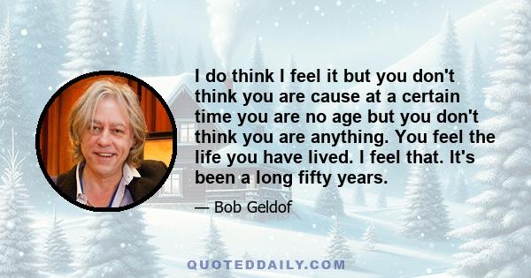 I do think I feel it but you don't think you are cause at a certain time you are no age but you don't think you are anything. You feel the life you have lived. I feel that. It's been a long fifty years.