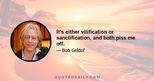 It's either vilification or sanctification, and both piss me off.