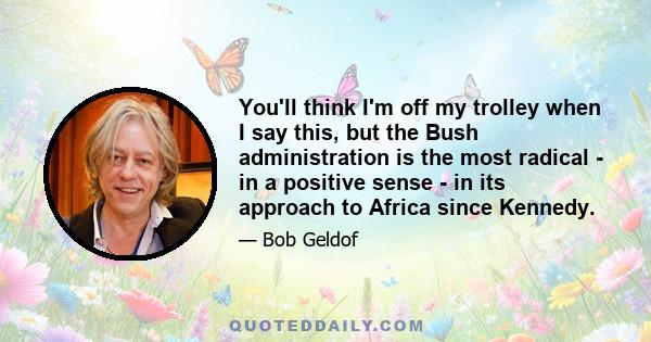 You'll think I'm off my trolley when I say this, but the Bush administration is the most radical - in a positive sense - in its approach to Africa since Kennedy.