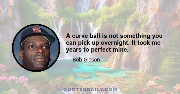 A curve ball is not something you can pick up overnight. It took me years to perfect mine.