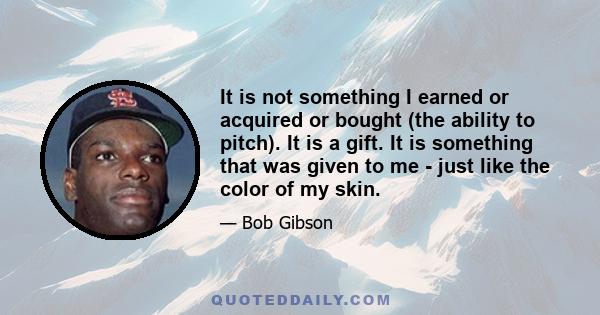 It is not something I earned or acquired or bought (the ability to pitch). It is a gift. It is something that was given to me - just like the color of my skin.